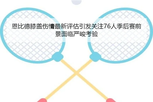 恩比德膝盖伤情最新评估引发关注76人季后赛前景面临严峻考验