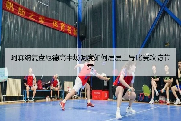 阿森纳复盘厄德高中场调度如何层层主导比赛攻防节奏