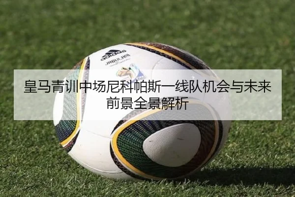 皇马青训中场尼科帕斯一线队机会与未来前景全景解析