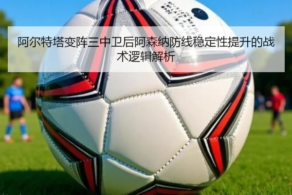 阿尔特塔变阵三中卫后阿森纳防线稳定性提升的战术逻辑解析