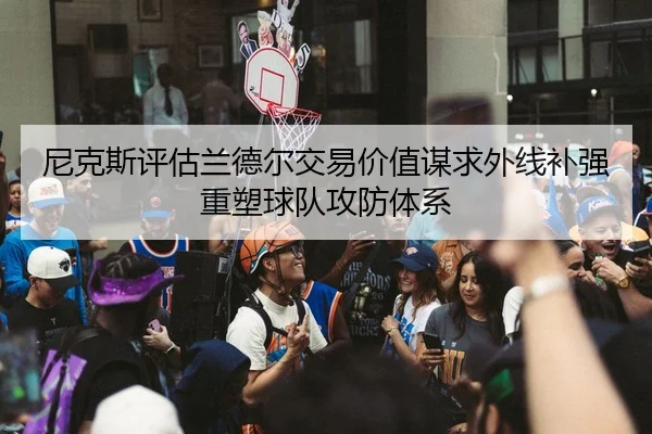 尼克斯评估兰德尔交易价值谋求外线补强重塑球队攻防体系